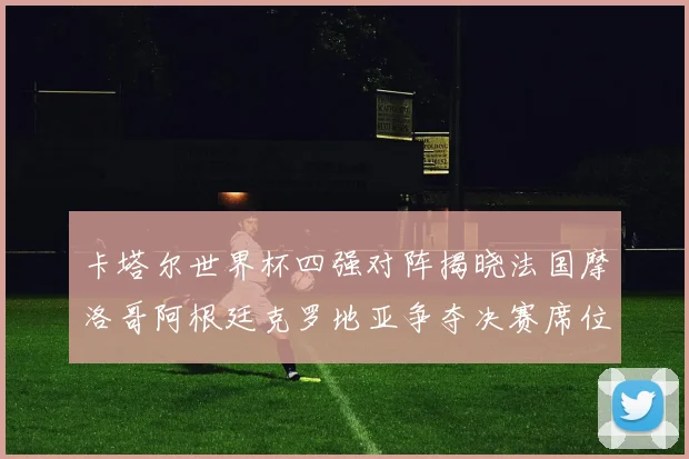卡塔尔世界杯四强对阵揭晓法国摩洛哥阿根廷克罗地亚争夺决赛席位