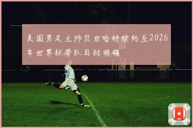 美国男足主帅贝尔哈特续约至2026年世界杯带队目标明确