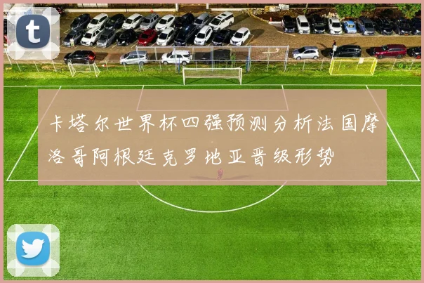 卡塔尔世界杯四强预测分析法国摩洛哥阿根廷克罗地亚晋级形势