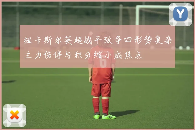 纽卡斯尔英超战平致争四形势复杂主力伤停与积分缩小成焦点