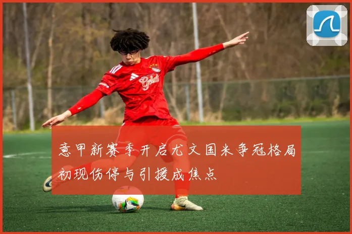 意甲新赛季开启尤文国米争冠格局初现伤停与引援成焦点