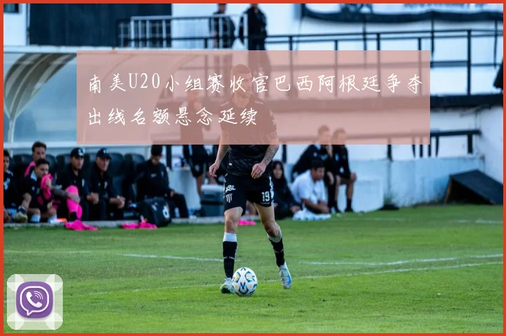 南美U20小组赛收官巴西阿根廷争夺出线名额悬念延续