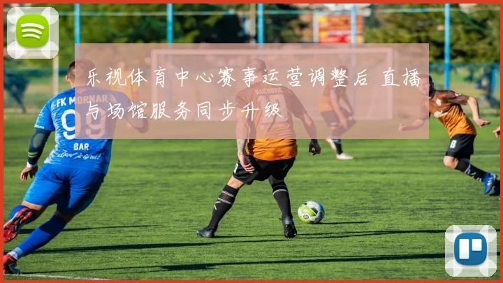 乐视体育中心赛事运营调整后 直播与场馆服务同步升级