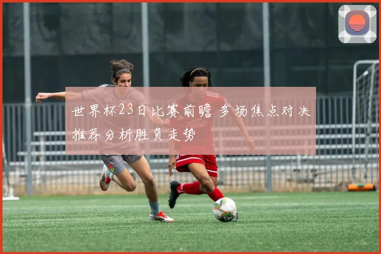 世界杯23日比赛前瞻 多场焦点对决推荐分析胜负走势