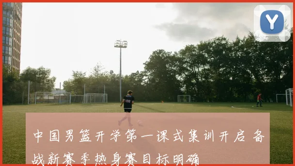 中国男篮开学第一课式集训开启 备战新赛季热身赛目标明确