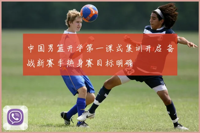 中国男篮开学第一课式集训开启 备战新赛季热身赛目标明确