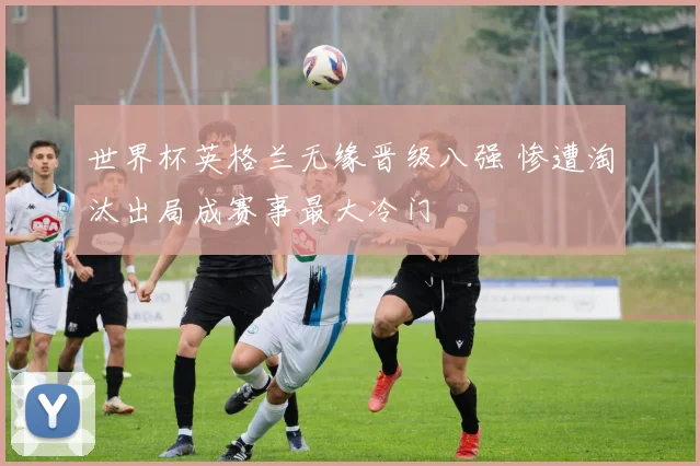 世界杯英格兰无缘晋级八强 惨遭淘汰出局成赛事最大冷门