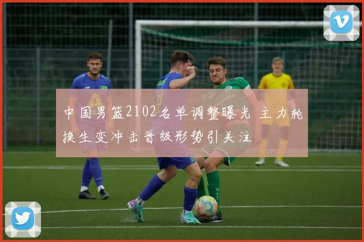 中国男篮2102名单调整曝光 主力轮换生变冲击晋级形势引关注