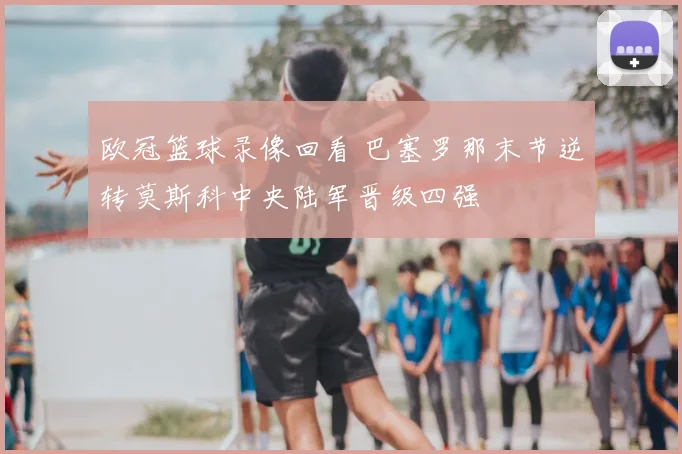 欧冠篮球录像回看 巴塞罗那末节逆转莫斯科中央陆军晋级四强