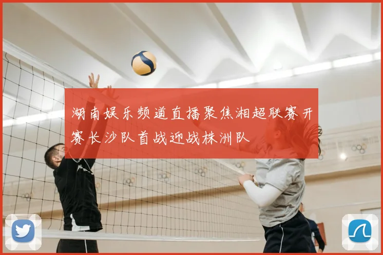 湖南娱乐频道直播聚焦湘超联赛开赛长沙队首战迎战株洲队