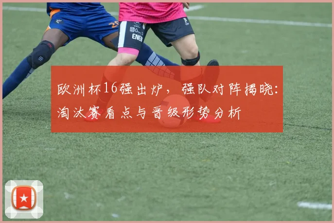 欧洲杯16强出炉，强队对阵揭晓：淘汰赛看点与晋级形势分析