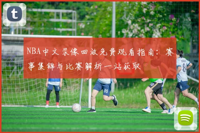 NBA中文录像回放免费观看指南：赛事集锦与比赛解析一站获取