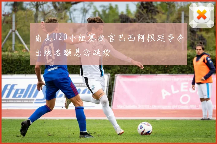 南美U20小组赛收官巴西阿根廷争夺出线名额悬念延续