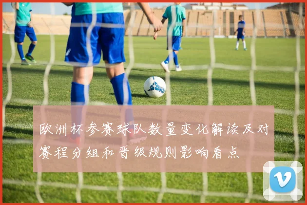 欧洲杯参赛球队数量变化解读及对赛程分组和晋级规则影响看点
