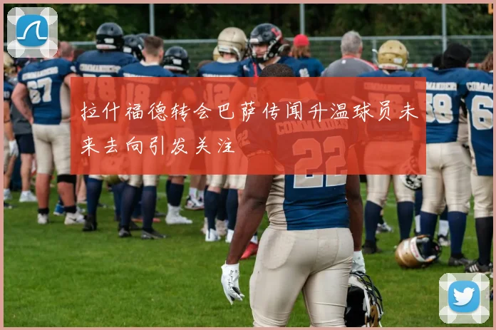 拉什福德转会巴萨传闻升温球员未来去向引发关注