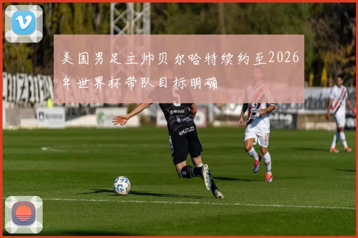 美国男足主帅贝尔哈特续约至2026年世界杯带队目标明确