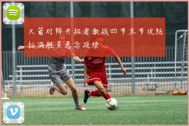 火箭对阵开拓者激战四节末节攻防拉满胜负悬念延续