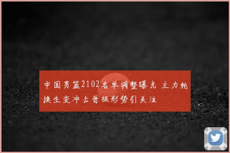 中国男篮2102名单调整曝光 主力轮换生变冲击晋级形势引关注