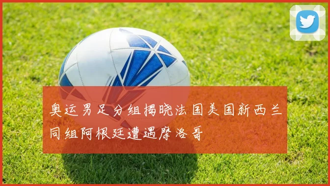 奥运男足分组揭晓法国美国新西兰同组阿根廷遭遇摩洛哥