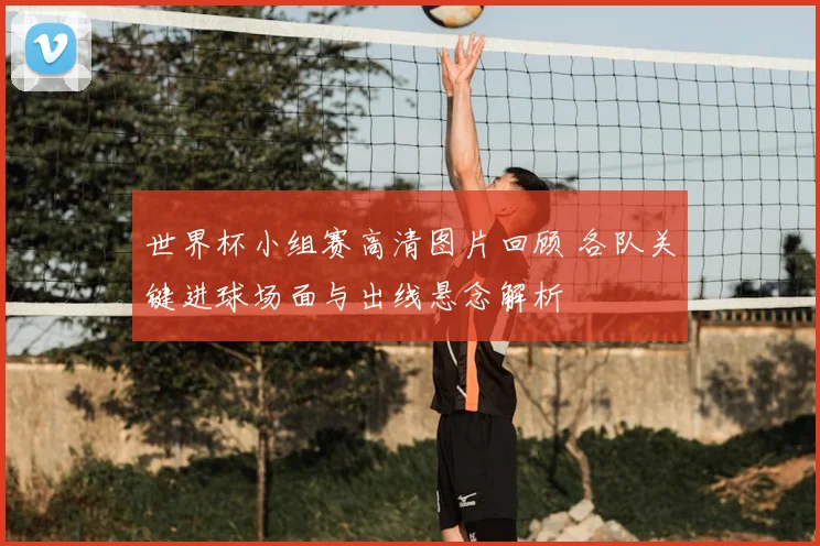 世界杯小组赛高清图片回顾 各队关键进球场面与出线悬念解析