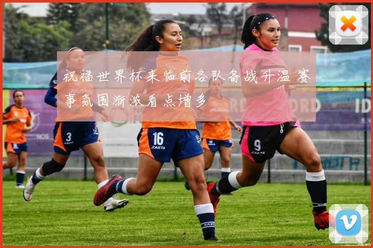 祝福世界杯来临前各队备战升温 赛事氛围渐浓看点增多