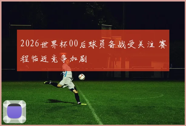 2026世界杯00后球员备战受关注 赛程临近竞争加剧