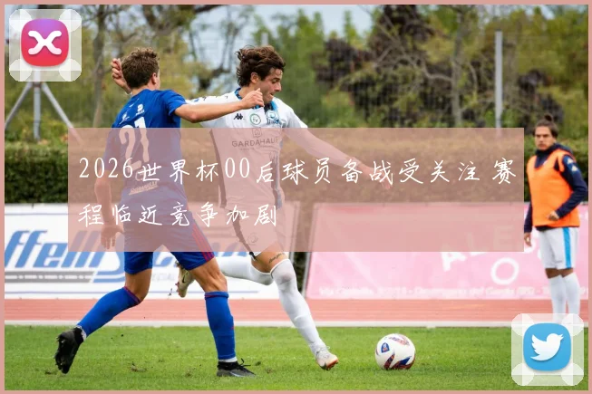 2026世界杯00后球员备战受关注 赛程临近竞争加剧