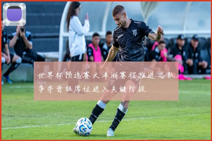 世界杯预选赛大洋洲赛程推进 各队争夺晋级席位进入关键阶段