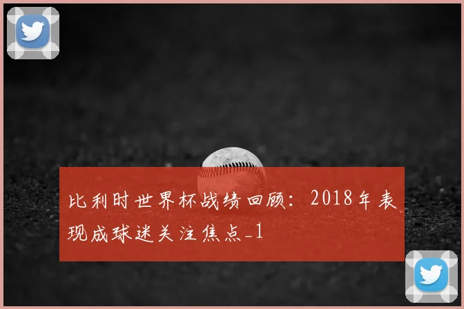 比利时世界杯战绩回顾：2018年表现成球迷关注焦点_1
