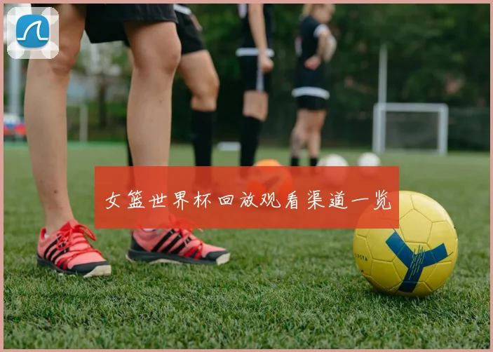 女篮世界杯回放观看渠道一览